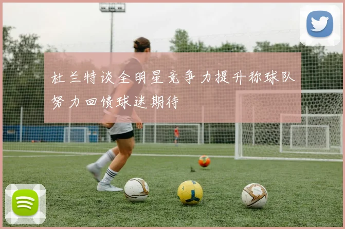 杜兰特谈全明星竞争力提升称球队努力回馈球迷期待