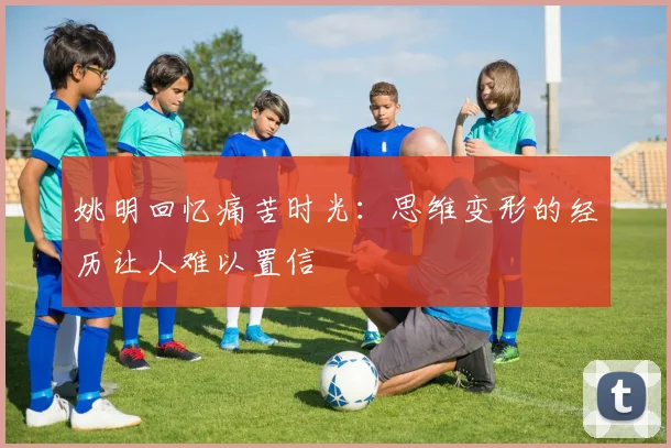 姚明回忆痛苦时光：思维变形的经历让人难以置信