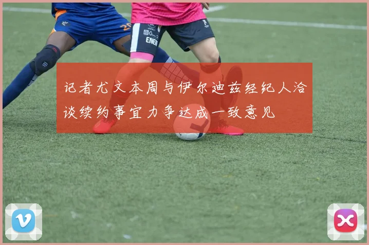 记者尤文本周与伊尔迪兹经纪人洽谈续约事宜力争达成一致意见
