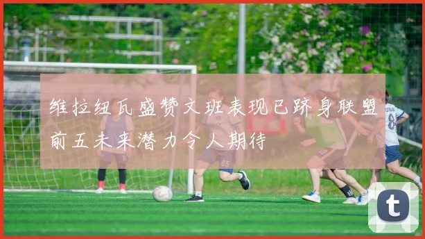维拉纽瓦盛赞文班表现已跻身联盟前五未来潜力令人期待