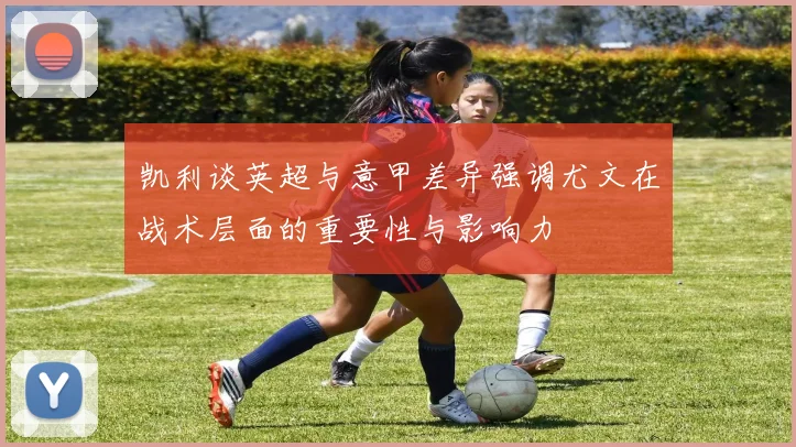 凯利谈英超与意甲差异强调尤文在战术层面的重要性与影响力