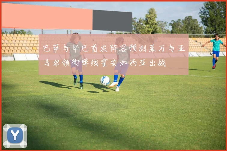 巴萨与毕巴首发阵容预测莱万与亚马尔领衔锋线霍安加西亚出战