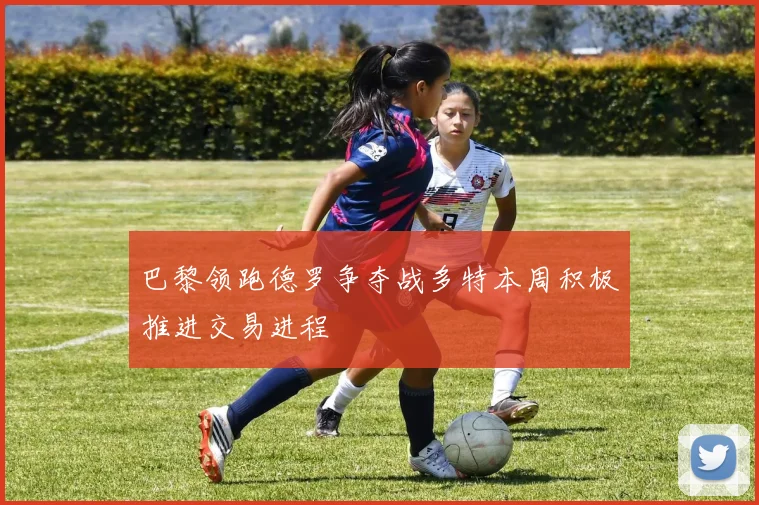 巴黎领跑德罗争夺战多特本周积极推进交易进程
