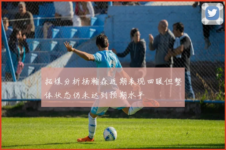拓媒分析杨瀚森近期表现回暖但整体状态仍未达到预期水平