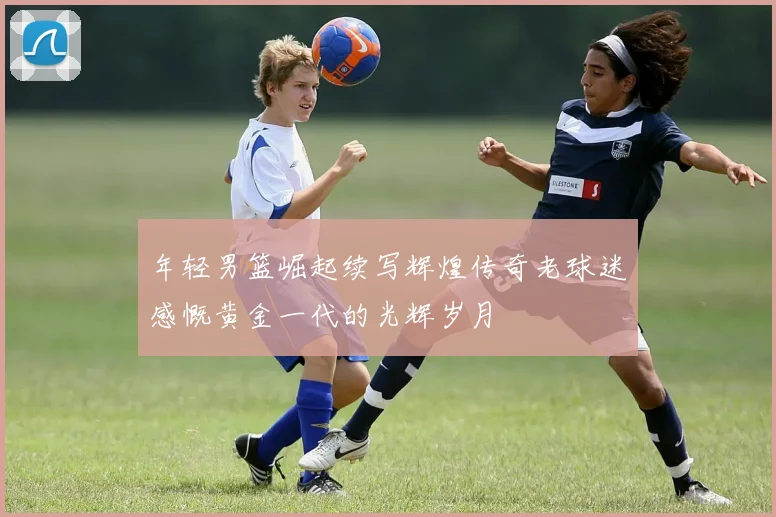 年轻男篮崛起续写辉煌传奇老球迷感慨黄金一代的光辉岁月