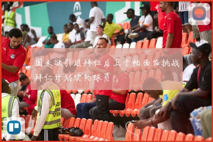 国米欲引进拜仁后卫于帕面临挑战拜仁计划续约球员