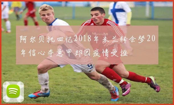 阿尔贝托回忆2018年米兰转会梦20年信心夺意甲却因疫情受挫