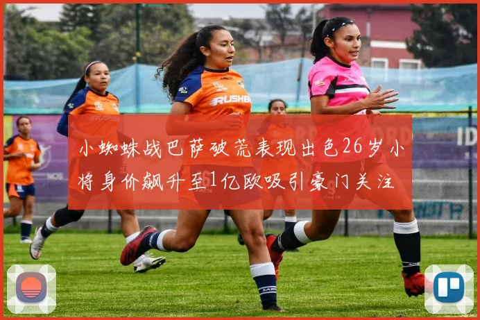 小蜘蛛战巴萨破荒表现出色26岁小将身价飙升至1亿欧吸引豪门关注