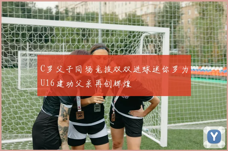 C罗父子同场竞技双双进球迷你罗为U16建功父亲再创辉煌