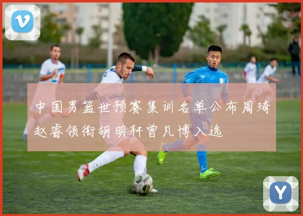 中国男篮世预赛集训名单公布周琦赵睿领衔胡明轩曾凡博入选