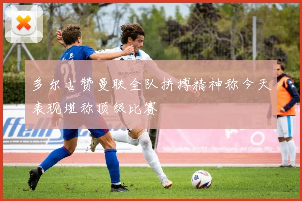 多尔古赞曼联全队拼搏精神称今天表现堪称顶级比赛