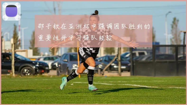 邵子钦在亚洲杯中强调团队胜利的重要性并学习强队经验