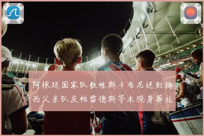 阿根廷国家队教练斯卡洛尼送别梅西父亲队友帕雷德斯等未现身葬礼