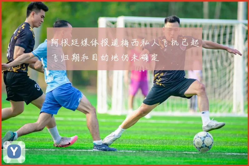 阿根廷媒体报道梅西私人飞机已起飞归期和目的地仍未确定