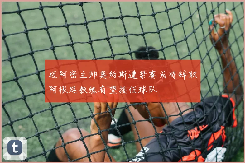 迈阿密主帅奥约斯遭禁赛或将辞职阿根廷教练有望接任球队