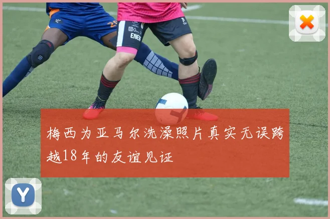 梅西为亚马尔洗澡照片真实无误跨越18年的友谊见证