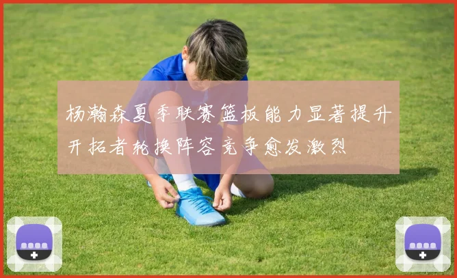 杨瀚森夏季联赛篮板能力显著提升开拓者轮换阵容竞争愈发激烈